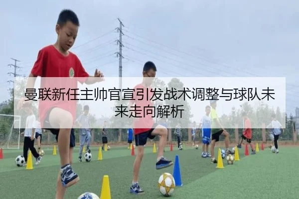 曼联新任主帅官宣引发战术调整与球队未来走向解析